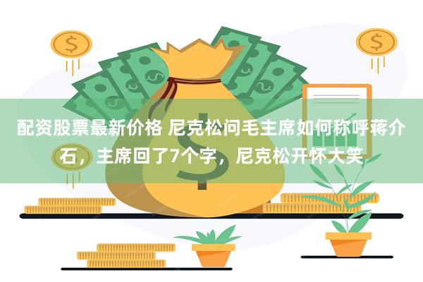 配资股票最新价格 尼克松问毛主席如何称呼蒋介石，主席回了7个字，尼克松开怀大笑