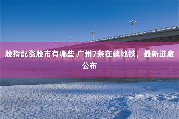 股指配资股市有哪些 广州7条在建地铁,最新进度公布