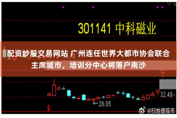 配资炒股交易网站 广州连任世界大都市协会联合主席城市，培训分中心将落户南沙