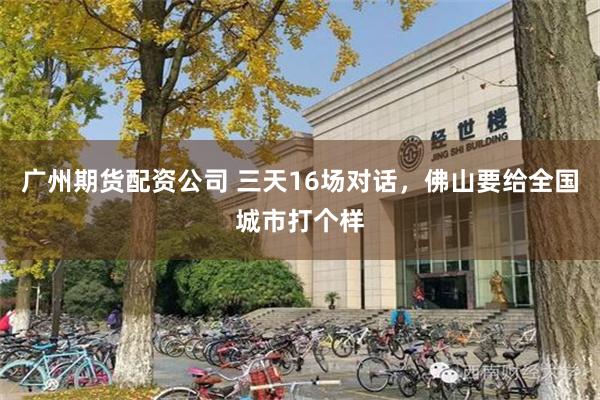 广州期货配资公司 三天16场对话，佛山要给全国城市打个样