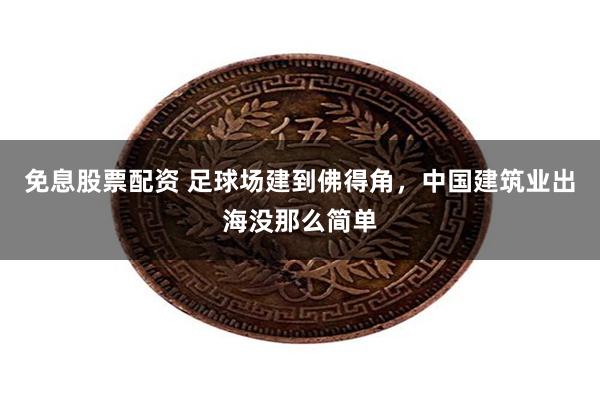 免息股票配资 足球场建到佛得角，中国建筑业出海没那么简单