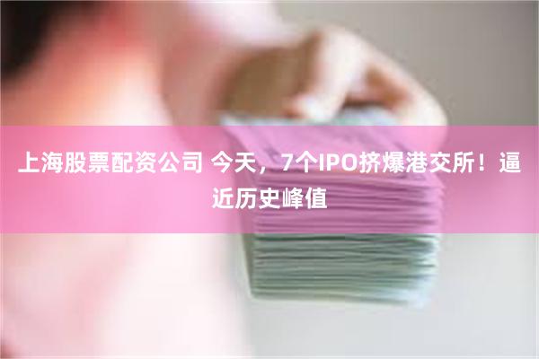 上海股票配资公司 今天,7个IPO挤爆港交所!逼近历史峰值