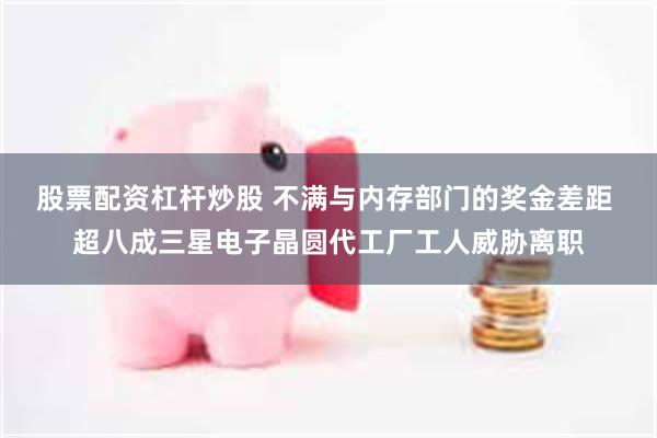 股票配资杠杆炒股 不满与内存部门的奖金差距 超八成三星电子晶圆代工厂工人威胁离职