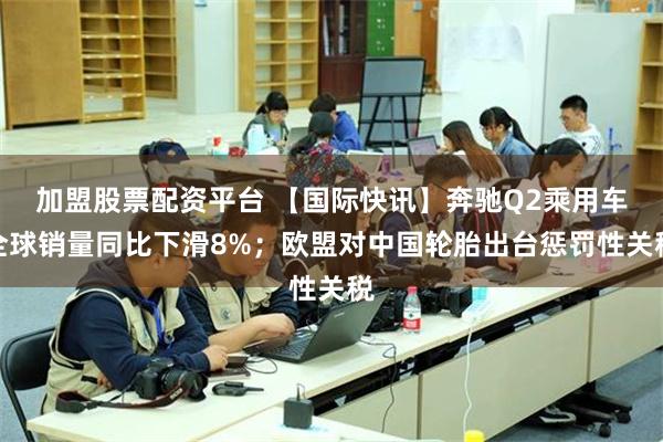 加盟股票配资平台 【国际快讯】奔驰Q2乘用车全球销量同比下滑8%；欧盟对中国轮胎出台惩罚性关税