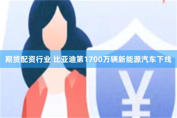 期货配资行业 比亚迪第1700万辆新能源汽车下线