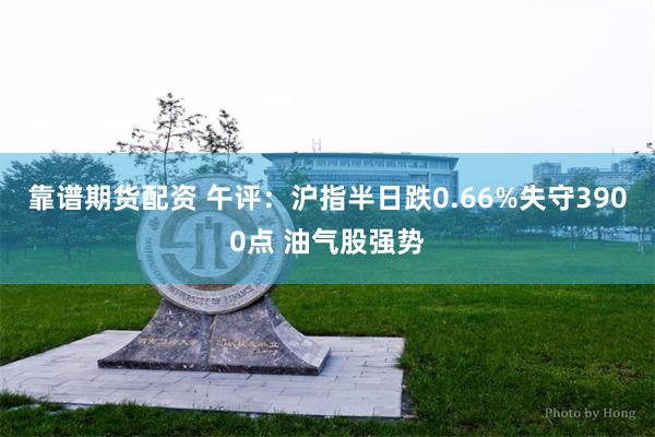 靠谱期货配资 午评：沪指半日跌0.66%失守3900点 油气股强势