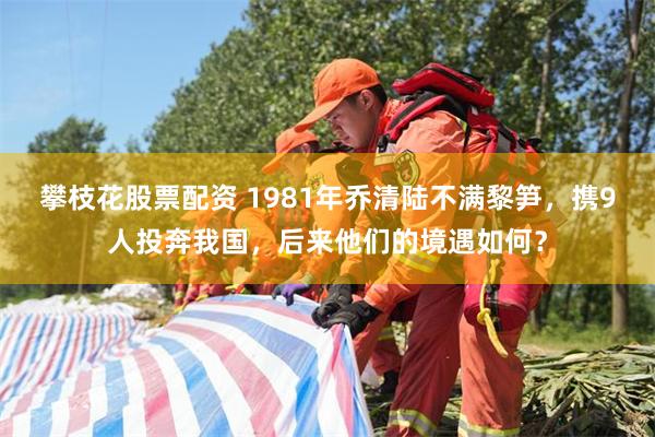 攀枝花股票配资 1981年乔清陆不满黎笋，携9人投奔我国，后来他们的境遇如何？