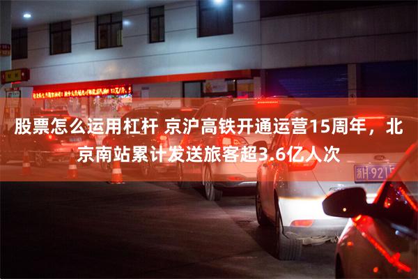 股票怎么运用杠杆 京沪高铁开通运营15周年，北京南站累计发送旅客超3.6亿人次