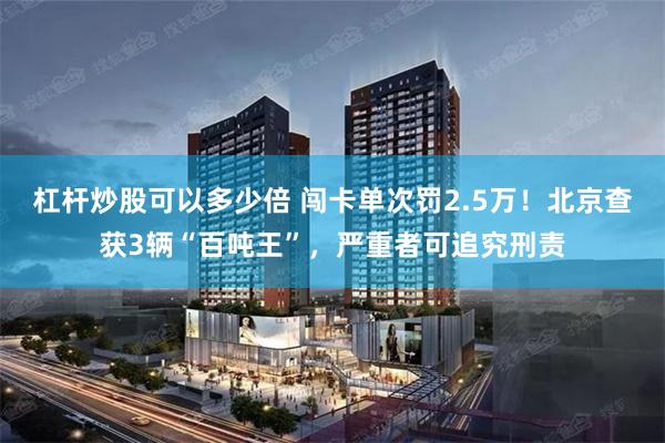 杠杆炒股可以多少倍 闯卡单次罚2.5万！北京查获3辆“百吨王”，严重者可追究刑责
