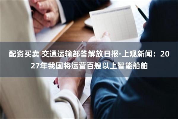 配资买卖 交通运输部答解放日报·上观新闻：2027年我国将运营百艘以上智能船舶