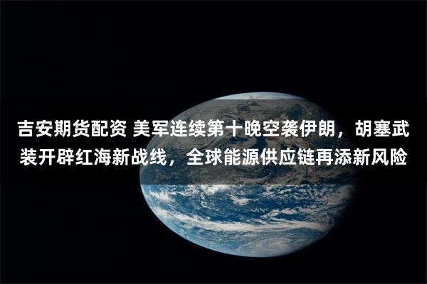 吉安期货配资 美军连续第十晚空袭伊朗，胡塞武装开辟红海新战线，全球能源供应链再添新风险