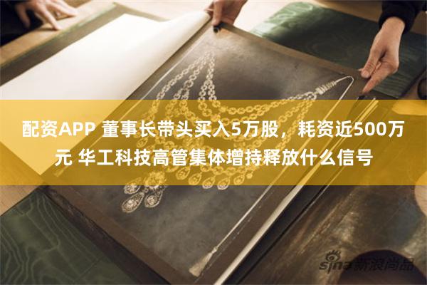 配资APP 董事长带头买入5万股，耗资近500万元 华工科技高管集体增持释放什么信号
