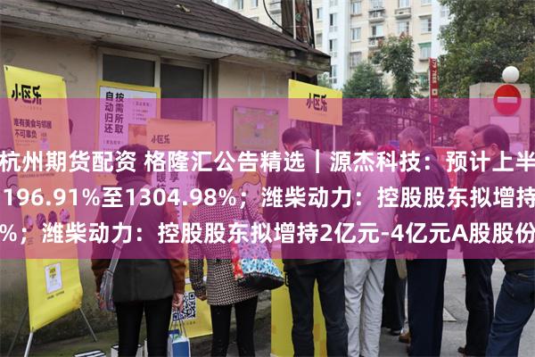 杭州期货配资 格隆汇公告精选︱源杰科技：预计上半年净利润同比增加1196.91%至1304.98%；潍柴动力：控股股东拟增持2亿元-4亿元A股股份