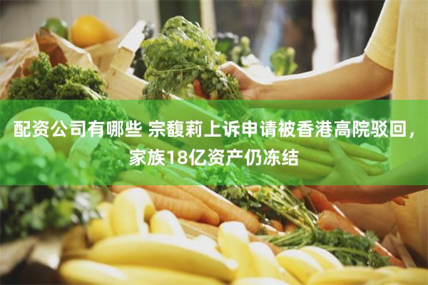 配资公司有哪些 宗馥莉上诉申请被香港高院驳回，家族18亿资产仍冻结