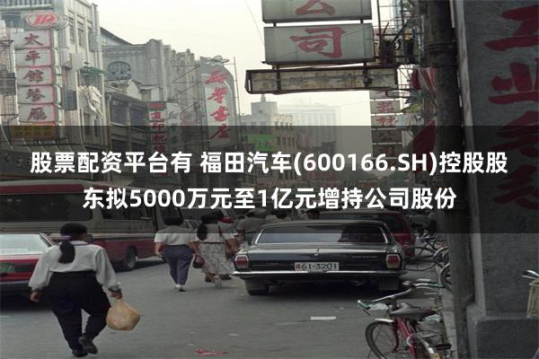 股票配资平台有 福田汽车(600166.SH)控股股东拟5000万元至1亿元增持公司股份