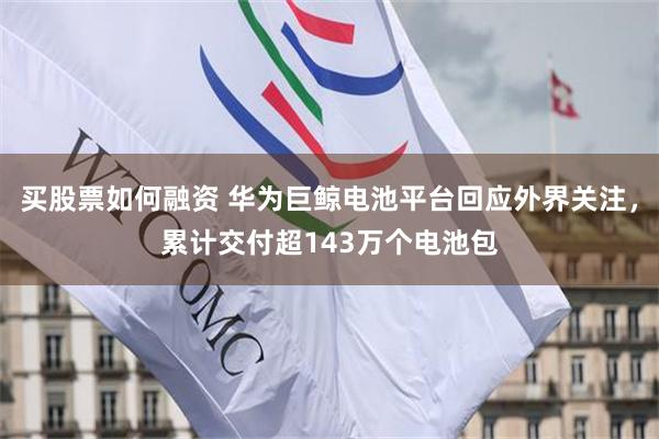 买股票如何融资 华为巨鲸电池平台回应外界关注，累计交付超143万个电池包