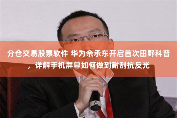 分仓交易股票软件 华为余承东开启首次田野科普，详解手机屏幕如何做到耐刮抗反光
