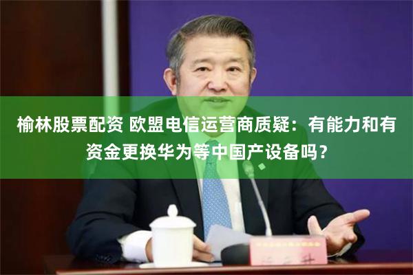 榆林股票配资 欧盟电信运营商质疑：有能力和有资金更换华为等中国产设备吗？