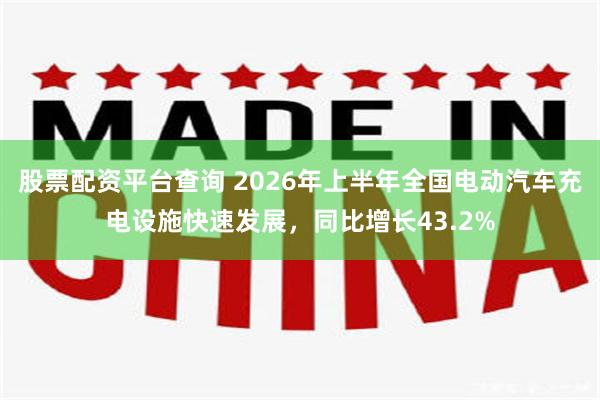 股票配资平台查询 2026年上半年全国电动汽车充电设施快速发展，同比增长43.2%