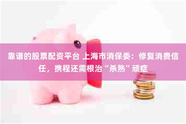 靠谱的股票配资平台 上海市消保委：修复消费信任，携程还需根治“杀熟”顽症
