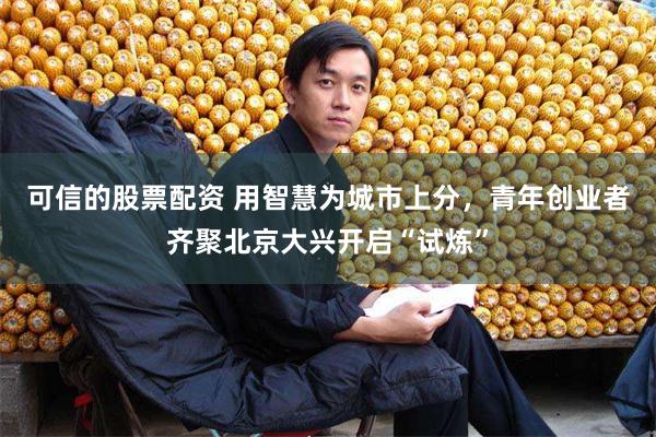 可信的股票配资 用智慧为城市上分，青年创业者齐聚北京大兴开启“试炼”