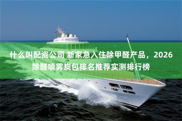 什么叫配资公司 新家急入住除甲醛产品，2026除醛喷雾炭包排名推荐实测排行榜
