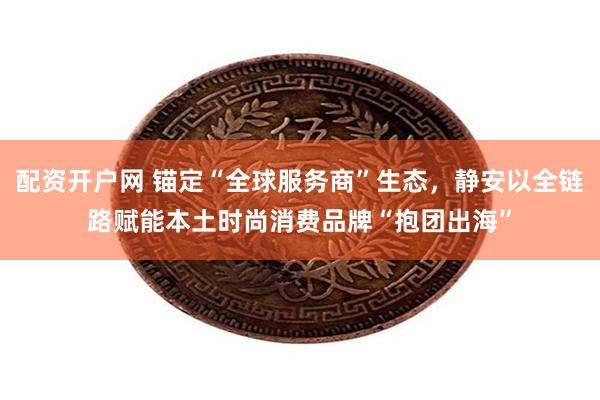 配资开户网 锚定“全球服务商”生态，静安以全链路赋能本土时尚消费品牌“抱团出海”