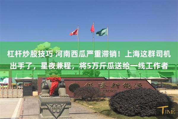 杠杆炒股技巧 河南西瓜严重滞销！上海这群司机出手了，星夜兼程，将5万斤瓜送给一线工作者