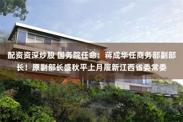 配资资深炒股 国务院任命:蒋成华任商务部副部长!原副部长盛秋平上月履新江西省委常委