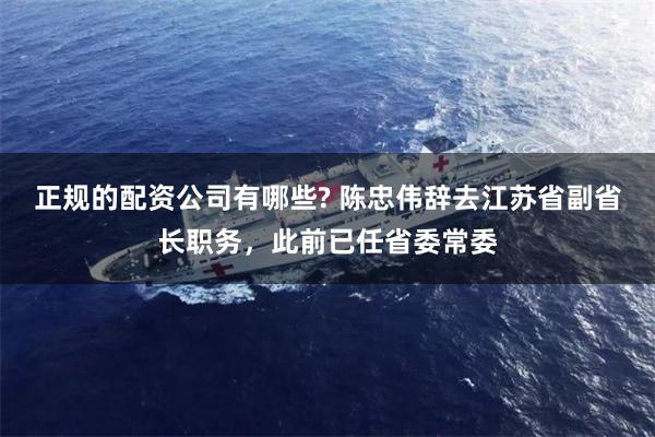 正规的配资公司有哪些? 陈忠伟辞去江苏省副省长职务，此前已任省委常委