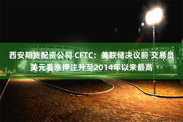 西安期货配资公司 CFTC：美联储决议前 交易员美元看涨押注升至2014年以来最高