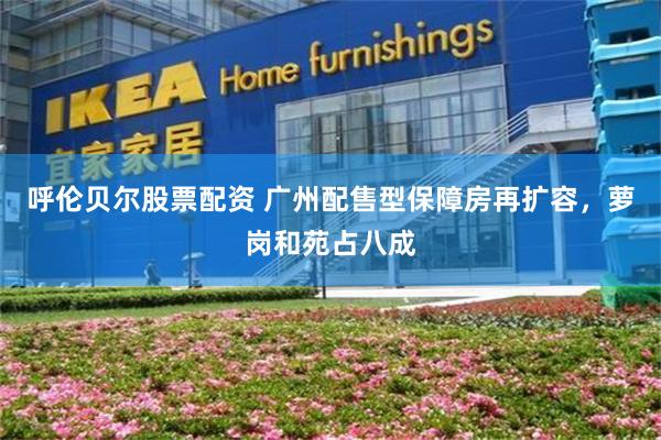 呼伦贝尔股票配资 广州配售型保障房再扩容，萝岗和苑占八成