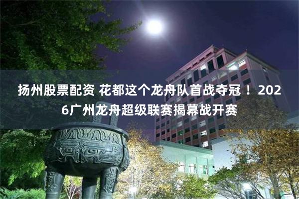 扬州股票配资 花都这个龙舟队首战夺冠 ！2026广州龙舟超级联赛揭幕战开赛