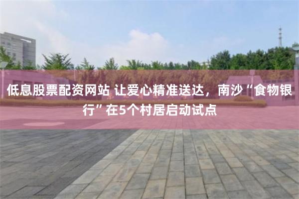 低息股票配资网站 让爱心精准送达，南沙“食物银行”在5个村居启动试点