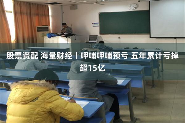 股票资配 海量财经丨呷哺呷哺预亏 五年累计亏掉超15亿