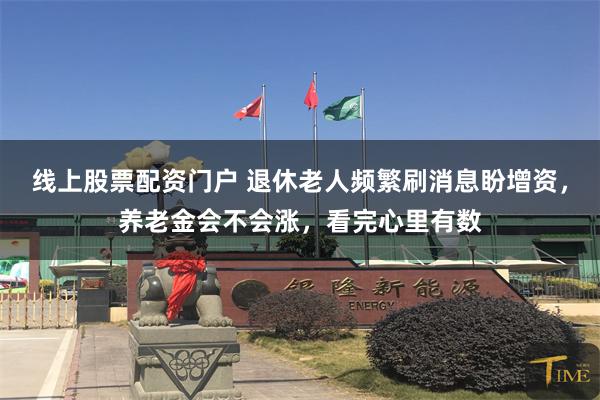 线上股票配资门户 退休老人频繁刷消息盼增资，养老金会不会涨，看完心里有数