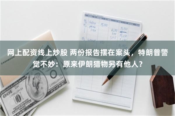网上配资线上炒股 两份报告摆在案头，特朗普警觉不妙：原来伊朗猎物另有他人？