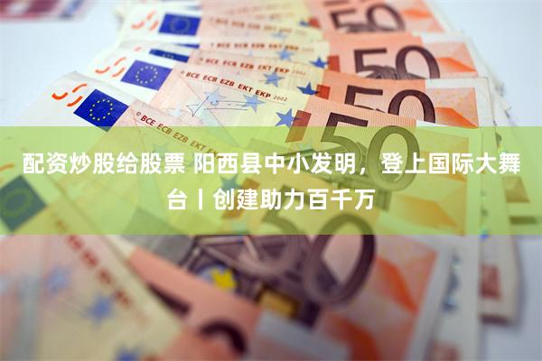 配资炒股给股票 阳西县中小发明，登上国际大舞台丨创建助力百千万