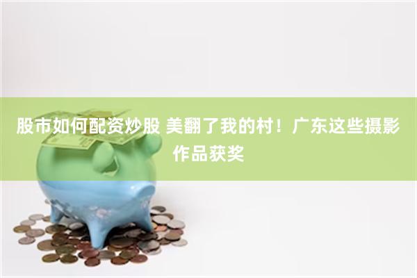 股市如何配资炒股 美翻了我的村！广东这些摄影作品获奖