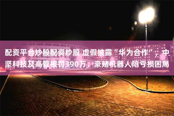 配资平台炒股配资炒股 虚假披露“华为合作”，中坚科技及高管被罚390万，豪赌机器人陷亏损困局