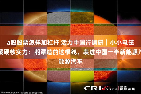 a股股票怎样加杠杆 活力中国行调研|小小电磁线藏硬核实力:湘潭造的这根线,装进中国一半新能源汽车