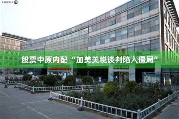 股票中原内配 “加美关税谈判陷入僵局”