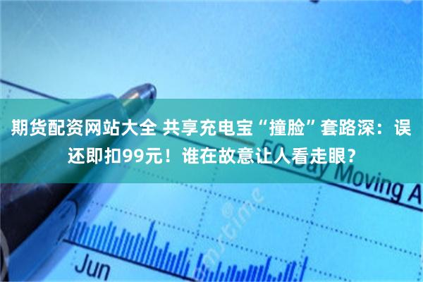 期货配资网站大全 共享充电宝“撞脸”套路深：误还即扣99元！谁在故意让人看走眼？