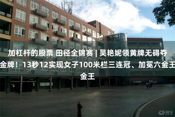 加杠杆的股票 田径全锦赛 | 吴艳妮领黄牌无碍夺金牌！13秒12实现女子100米栏三连冠、加冕六金王