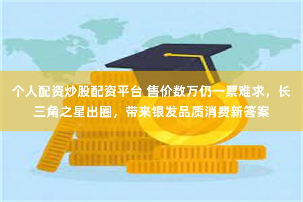个人配资炒股配资平台 售价数万仍一票难求，长三角之星出圈，带来银发品质消费新答案