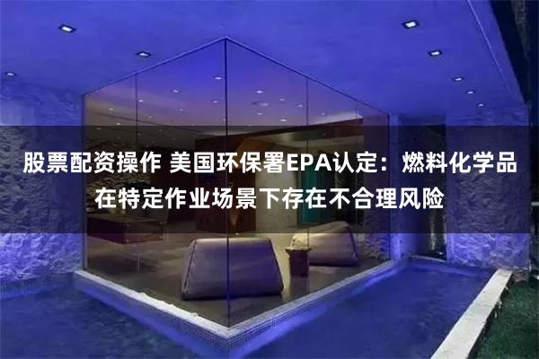 股票配资操作 美国环保署EPA认定：燃料化学品在特定作业场景下存在不合理风险