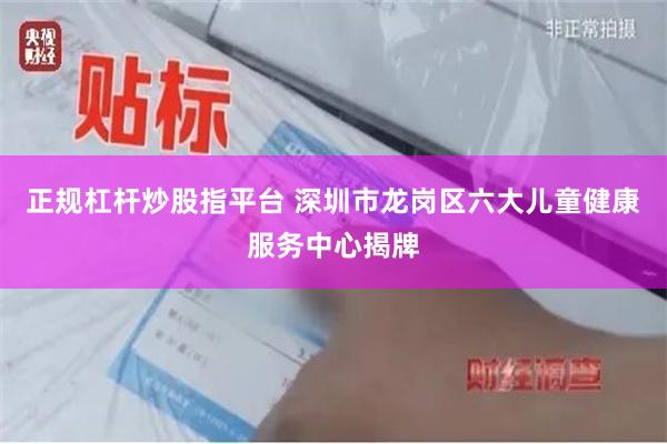 正规杠杆炒股指平台 深圳市龙岗区六大儿童健康服务中心揭牌