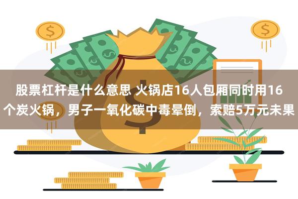 股票杠杆是什么意思 火锅店16人包厢同时用16个炭火锅，男子一氧化碳中毒晕倒，索赔5万元未果