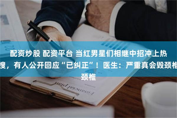配资炒股 配资平台 当红男星们相继中招冲上热搜，有人公开回应“已纠正”！医生：严重真会毁颈椎