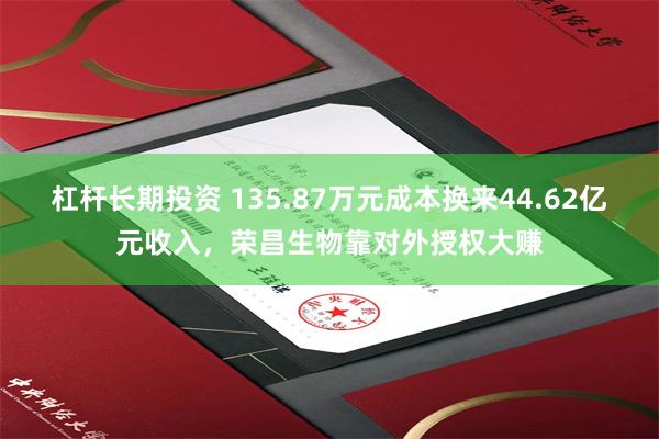 杠杆长期投资 135.87万元成本换来44.62亿元收入，荣昌生物靠对外授权大赚